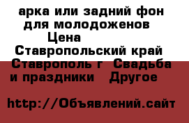 арка или задний фон для молодоженов › Цена ­ 15 000 - Ставропольский край, Ставрополь г. Свадьба и праздники » Другое   